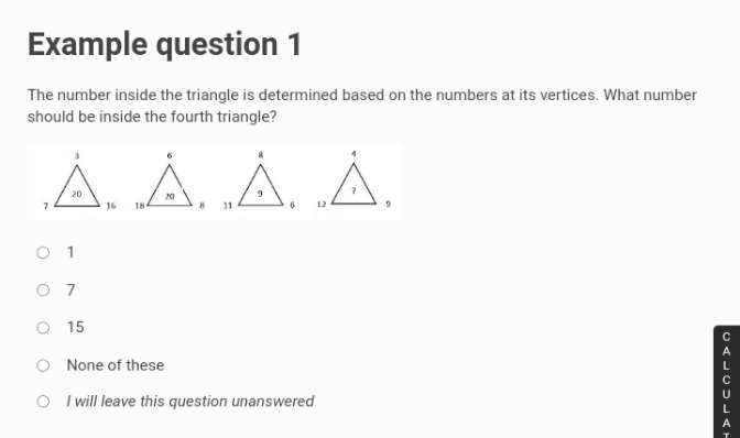 Example question 1
The number inside the triangle is determined based on the numbers at its vertices. What number
should be inside the fourth triangle?
À „‚Á‚ ‚Á‚ ‚Á‚
20
20
7
16 184
8
9
11
6
O 1
07
O 15
None of these
OI will leave this question unanswered
12
CALCULAT