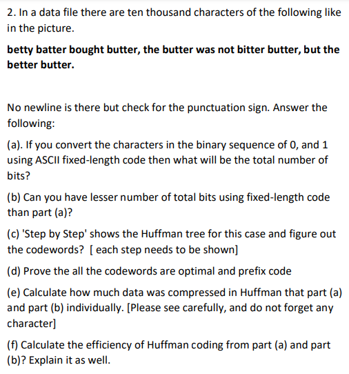 2. In a data file there are ten thousand characters of the following like
in the picture.
betty batter bought butter, the butter was not bitter butter, but the
better butter.
No newline is there but check for the punctuation sign. Answer the
following:
(a). If you convert the characters in the binary sequence of 0, and 1
using ASCII fixed-length code then what will be the total number of
bits?
(b) Can you have lesser number of total bits using fixed-length code
than part (a)?
(c) 'Step by Step' shows the Huffman tree for this case and figure out
the codewords? [ each step needs to be shown]
(d) Prove the all the codewords are optimal and prefix code
(e) Calculate how much data was compressed in Huffman that part (a)
and part (b) individually. [Please see carefully, and do not forget any
character]
(f) Calculate the efficiency of Huffman coding from part (a) and part
(b)? Explain it as well.
