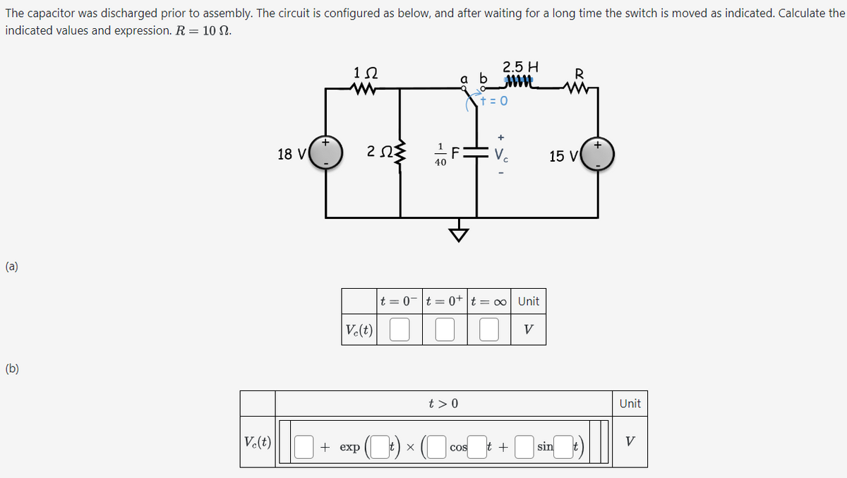 The capacitor was discharged prior to assembly. The circuit is configured as below, and after waiting for a long time the switch is moved as indicated. Calculate the
indicated values and expression. R = 10 N.
(a)
(b)
2.5 H
1 Ω
a b_mm
R
www
t = 0
18 V
ΖΩΣ
-19
<H
+
V
t=0t=0+ t = ∞ Unit
V.(t) ☐
☐ ☐
V
t> 0
15 V
Unit
Ve(t)
V
+ exp
t ×
COS
t +
sin