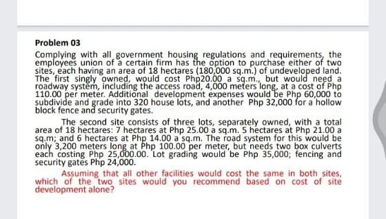Problem 03
Complying with all government housing regulations and requirements, the
employees union of a certain firm has the option to purchase either of two
sites, each having an area of 18 hectares (180,000 sq.m.) of undeveloped land.
The first singly owned, would cost Php20.00 a sq.m., but would need a
roadway system, including the access road, 4,000 meters long, at a cost of Php
110.00 per meter. Additional development expenses would be Php 60,000 to
subdivide and grade into 320 house lots, and another Php 32,000 for a hollow
block fence and security gates.
The second site consists of three lots, separately owned, with a total
area of 18 hectares: 7 hectares at Php 25.00 a sq.m. 5 hectares at Php 21.00 a
sq.m; and 6 hectares at Php 14.00 a sq.m. The road system for this would be
only 3,200 meters long at Php 100.00 per meter, but needs two box culverts
each costing Php 25,000.00. Lot grading would be Php 35,000; fencing and
security gates Php
Assuming that all other facilities would cost the same in both sites,
which of the two sites would you recommend based on cost of site
development alone?
