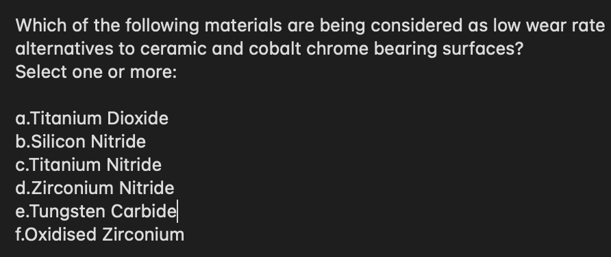 Which of the following materials are being considered as low wear rate
alternatives to ceramic and cobalt chrome bearing surfaces?
Select one or more:
a.Titanium Dioxide
b.Silicon Nitride
c.Titanium Nitride
d.Zirconium Nitride
e.Tungsten Carbide
f.Oxidised Zirconium
