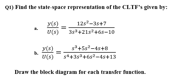 Q1) Find the state-space representation of the CLTF's given by:
12s²–3s+7
y(s)
U(s)
а.
3s3+21s2+6s-10
s3+5s2-4s+8
y(s)
b.
U(s)
s4+3s3+6s2-4s+13
Draw the block diagram for each transfer function.
