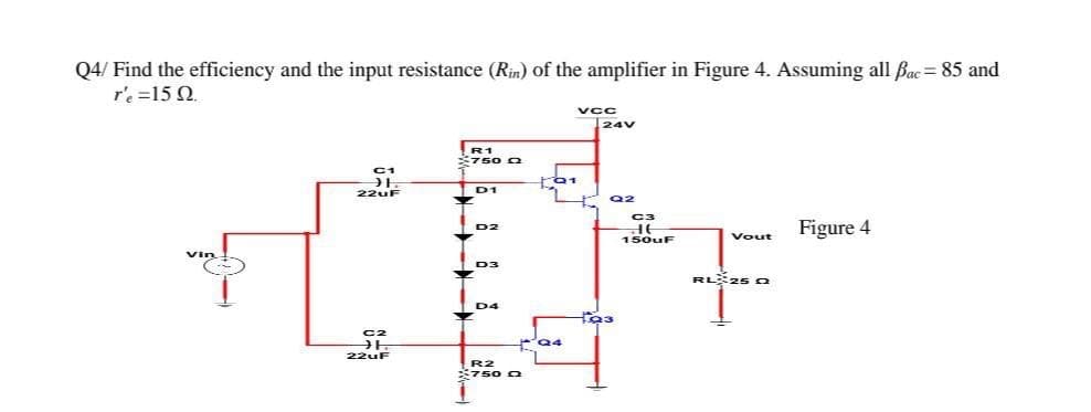 Q4/ Find the efficiency and the input resistance (Rin) of the amplifier in Figure 4. Assuming all Bac = 85 and
r'e =15 Q.
vCC
24V
C1
22uF
D1
Q2
C3
Figure 4
D2
150UF
Vout
Vin
D3
RL 25 C
D4
22uF
R2
750 O
