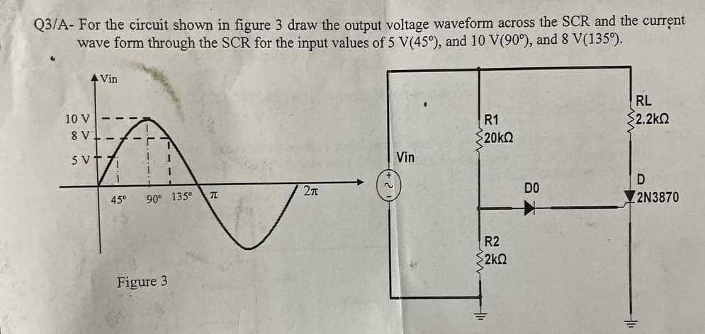 Q3/A- For the circuit shown in figure 3 draw the output voltage waveform across the SCR and the current
wave form through the SCR for the input values of 5 V(45°), and 10 V(90°), and 8 V(135°).
4 Vin
RL
2.2k2
10 V
R1
- - -
8 V - A
$20KQ
5V
Vin
D
DO
45°
90° 135°
2N3870
R2
2kO
Figure 3
