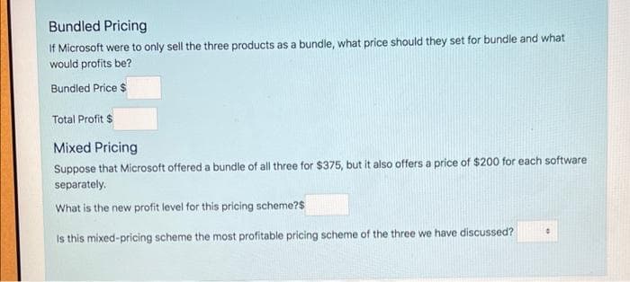 Bundled Pricing
If Microsoft were to only sell the three products as a bundle, what price should they set for bundle and what
would profits be?
Bundled Price $
Total Profit $
Mixed Pricing
Suppose that Microsoft offered a bundle of all three for $375, but it also offers a price of $200 for each software
separately.
What is the new profit level for this pricing scheme?$
Is this mixed-pricing scheme the most profitable pricing scheme of the three we have discussed?
