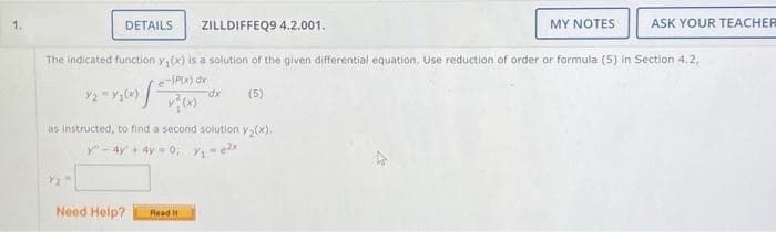 1.
DETAILS
ZILLDIFFEQ9 4.2.001.
as instructed, to find a second solution y₂(x).
y"-4y + 4y=0; y₁ = e²x
Need Help?
The indicated function y(x) is a solution of the given differential equation. Use reduction of order or formula (5) in Section 4.2,
-SP(x) dx
12-1200) 20 dx (5)
Read It
MY NOTES
ASK YOUR TEACHER