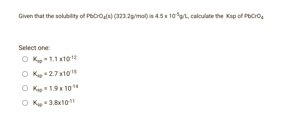 Given that the solubility of PbCrO4(s) (323.2g/mol) is 4.5 x 10-5g/L, calculate the Ksp of PbCrO4
Select one:
O Ksp = 1.1 x10-12
O Ksp = 2.7x10-15
O Ksp = 1.9 x 1014
O Ksp = 3.8x10-11