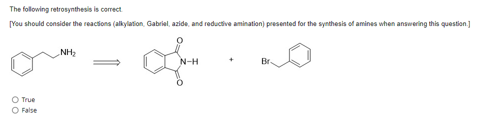 The following retrosynthesis is correct.
[You should consider the reactions (alkylation, Gabriel, azide, and reductive amination) presented for the synthesis of amines when answering this question.]
True
False
NH₂
N-H
Br-