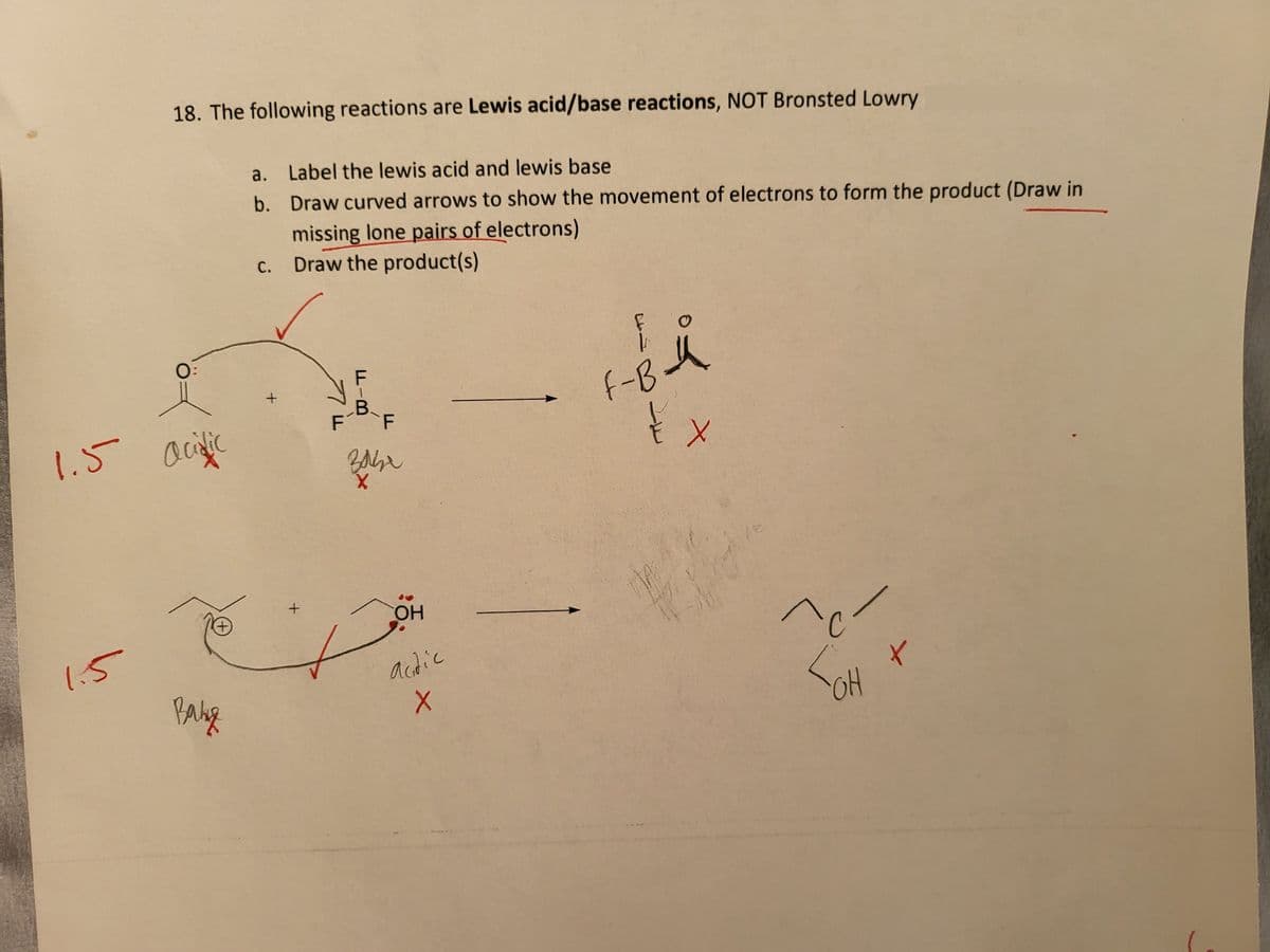 1.5
1.5
18. The following reactions are Lewis acid/base reactions, NOT Bronsted Lowry
acidic
+
Baby
a. Label the lewis acid and lewis base
b.
Draw curved arrows to show the movement of electrons to form the product (Draw in
missing lone pairs of electrons)
c. Draw the product(s)
+
+
F
FIB
B.
F
Babe
X
OH
actic
X
F
F-B-4
{
MAT
X
^c
OH
t