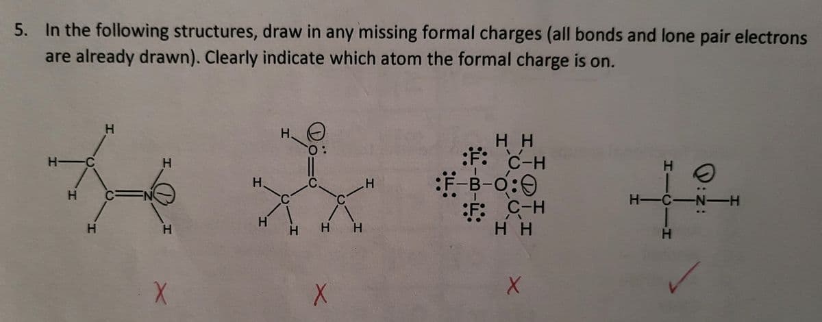 5. In the following structures, draw in any missing formal charges (all bonds and lone pair electrons
are already drawn). Clearly indicate which atom the formal charge is on.
H-C
H
H
H
C
N
H
X
H
H
HO
O:
С.
C
H H H
X
H
HH
F: C-H
:F-B-O:
F: C-H
HH
X
HICIH
H-C-N-H