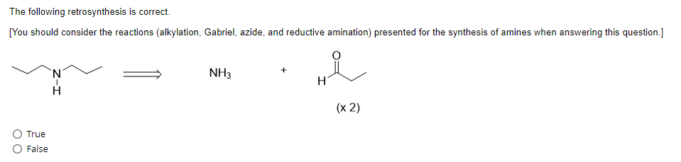 The following retrosynthesis is correct.
[You should consider the reactions (alkylation, Gabriel, azide, and reductive amination) presented for the synthesis of amines when answering this question.]
True
False
N
H
NH3
H
(x2)