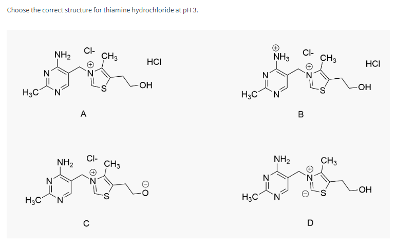 Choose the correct structure for thiamine hydrochloride at pH 3.
H3C
H3C
NH₂
NH₂
'N
CI-
A
CI-
с
CH3
CH3
S
HCI
OH
N
NH3
H3C N
H3C
CI-
B
NH₂
CH3
**
N
CH3
D
HCI
-OH
OH
