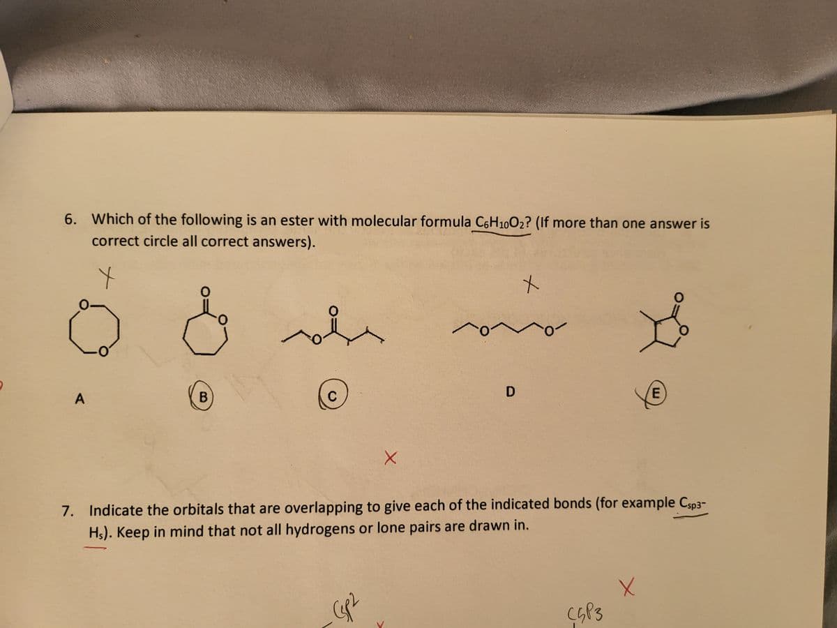 6. Which of the following is an ester with molecular formula C6H10O₂? (If more than one answer is
correct circle all correct answers).
x
0-
A
0
B
To
X
و میری
D
x
7. Indicate the orbitals that are overlapping to give each of the indicated bonds (for example Csp3-
Hs). Keep in mind that not all hydrogens or lone pairs are drawn in.
C5P3
E
X