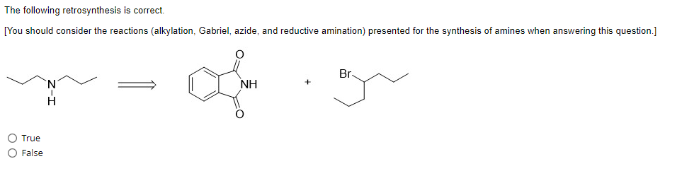 The following retrosynthesis is correct.
[You should consider the reactions (alkylation, Gabriel, azide, and reductive amination) presented for the synthesis of amines when answering this question.]
True
False
`N
H
ΝΗ
Br-