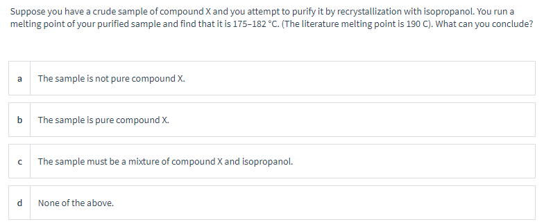Suppose you have a crude sample of compound X and you attempt to purify it by recrystallization with isopropanol. You run a
melting point of your purified sample and find that it is 175-182 °C. (The literature melting point is 190 C). What can you conclude?
a
b
с
d
The sample is not pure compound X.
The sample is pure compound X.
The sample must be a mixture of compound X and isopropanol.
None of the above.