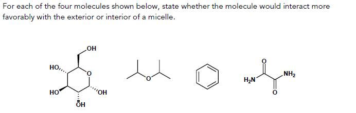 For each of the four molecules shown below, state whether the molecule would interact more
favorably with the exterior or interior of a micelle.
OH
HO..
$
НО
OH
ÕH
dot
H₂N
NH₂