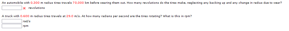 An automobile with 0.300 m radius tires travels 70,000 km before wearing them out. How many revolutions do the tires make, neglecting any backing up and any change in radius due to wear?
x revolutions
A truck with O.600 m radius tires travels at 29.0 m/s. At how many radians per second are the tires rotating? What is this in rpm?
гad/s
rpm
