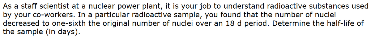 As a staff scientist at a nuclear power plant, it is your job to understand radioactive substances used
by your co-workers. In a particular radioactive sample, you found that the number of nuclei
decreased to one-sixth the original number of nuclei over an 18 d period. Determine the half-life of
the sample (in days).
