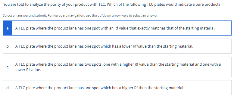 You are told to analyze the purity of your product with TLC. Which of the following TLC plates would indicate a pure product?
Select an answer and submit. For keyboard navigation, use the up/down arrow keys to select an answer.
a
A TLC plate where the product lane has one spot with an Rf value that exactly matches that of the starting material.
b
A TLC plate where the product lane has one spot which has a lower Rf value than the starting material.
с
A TLC plate where the product lane has two spots, one with a higher Rf value than the starting material and one with a
lower Rf value.
d
A TLC plate where the product lane has one spot which has a higher Rf than the starting material.