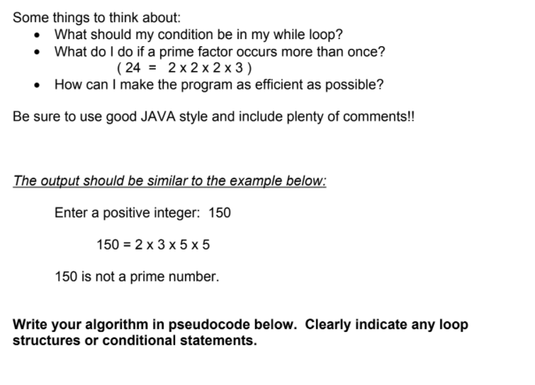 Some things to think about:
What should my condition be in my while loop?
What do I do if a prime factor occurs more than once?
( 24 = 2 x 2 x 2 x 3 )
How can I make the program as efficient as possible?
Be sure to use good JAVA style and include plenty of comments!!
The output should be similar to the example below:
Enter a positive integer: 150
150 = 2 x 3 x 5 x 5
150 is not a prime number.
Write your algorithm in pseudocode below. Clearly indicate any loop
structures or conditional statements.
