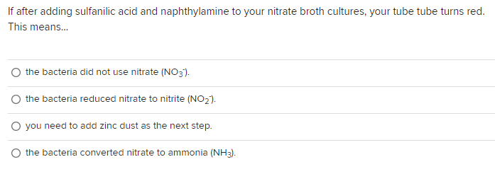 If after adding sulfanilic acid and naphthylamine to your nitrate broth cultures, your tube tube turns red.
This means...
the bacteria did not use nitrate (NO3).
O the bacteria reduced nitrate to nitrite (NO₂).
O you need to add zinc dust as the next step.
the bacteria converted nitrate to ammonia (NH3).