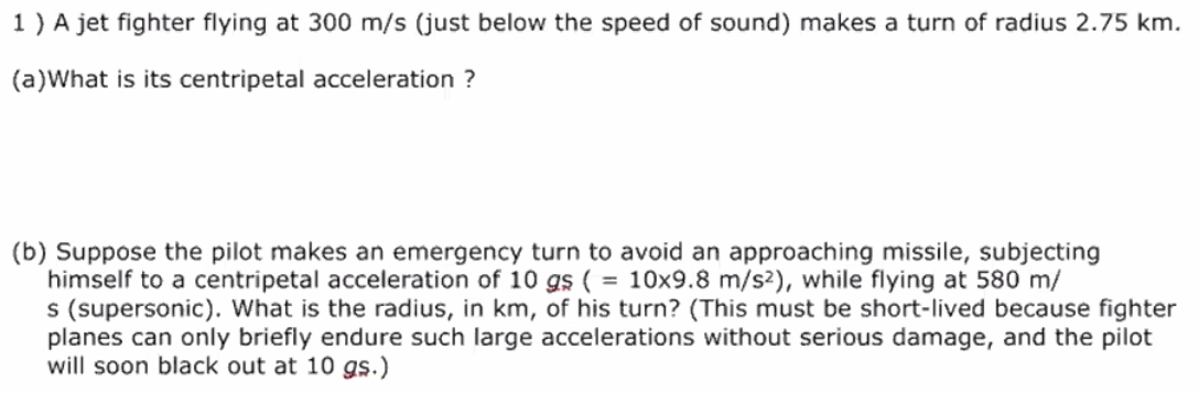 1 ) A jet fighter flying at 300 m/s (just below the speed of sound) makes a turn of radius 2.75 km.
(a)What is its centripetal acceleration ?
(b) Suppose the pilot makes an emergency turn to avoid an approaching missile, subjecting
himself to a centripetal acceleration of 10 gs ( = 10x9.8 m/s2), while flying at 580 m/
s (supersonic). What is the radius, in km, of his turn? (This must be short-lived because fighter
planes can only briefly endure such large accelerations without serious damage, and the pilot
will soon black out at 10 gs.)
