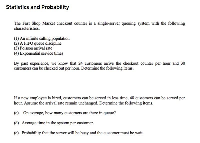 Statistics and Probability
The Fast Shop Market checkout counter is a single-server queuing system with the following
characteristics:
(1) An infinite calling population
(2) A FIFO queue discipline
(3) Poisson arrival rate
(4) Exponential service times
By past experience, we know that 24 customers arrive the checkout counter per hour and 30
customers can be checked out per hour. Determine the following items.
If a new employee is hired, customers can be served in less time, 40 customers can be served per
hour. Assume the arival rate remain unchanged. Determine the following items.
(c) On average, how many customers are there in queue?
(d) Average time in the system per customer.
(e) Probability that the server will be busy and the customer must be wait.
