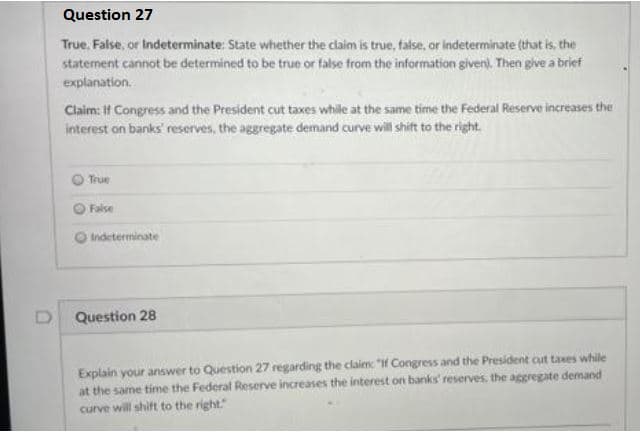 Question 27
True. False, or Indeterminate: State whether the claim is true, false, or indeterminate (that is, the
statement cannot be determined to be true or false from the information given). Then give a brief
explanation.
Claim: If Congress and the President cut taxes while at the same time the Federal Reserve increases the
interest on banks' reserves, the aggregate demand curve will shift to the right.
True
False
Indeterminate
Question 28
Explain your answer to Question 27 regarding the claim: "if Congress and the President cut taxes while
at the same time the Federal Reserve increases the interest on banks' reserves, the aggregate demand
curve will shift to the right."
