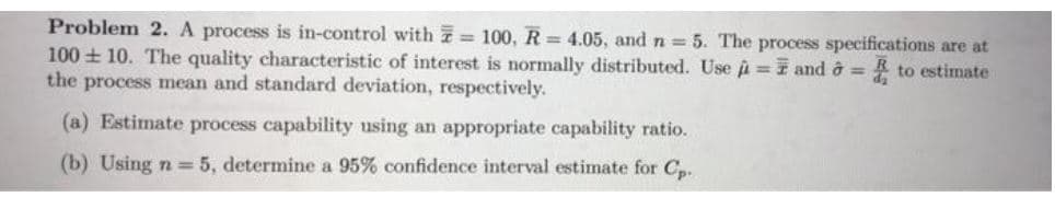 Problem 2. A process is in-control with = 100, R = 4.05, and n = 5. The process specifications are at
100 + 10. The quality characteristic of interest is normally distributed. Use i= and ở = to estimate
the process mean and standard deviation, respectively.
%3D
(a) Estimate process capability using an appropriate capability ratio.
(b) Using n = 5, determine a 95% confidence interval estimate for Cp.
