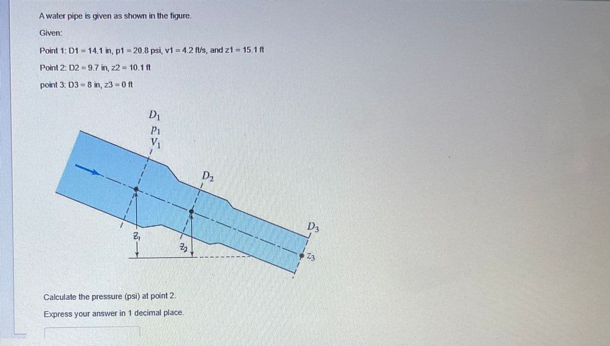 A water pipe is given as shown in the figure.
Given:
Point 1: D1 = 14.1 in, p1 = 20.8 psi, v1 = 4.2 ft/s, and z1 = 15.1 ft
Point 2: D2=9.7 in, z2 = 10.1 ft
point 3: D3 = 8 in, z3 = 0 ft
M
D₁
P1
V₁
3₂
Calculate the pressure (psi) at point 2.
Express your answer in 1 decimal place.
D₂
D3
A