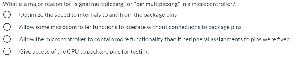 What is a major reason for "signal multiplexing" or "pin multiplexing" in a microcontroller?
Optimize the speed to internals to and from the package pins
Allow some microcontroller functions to operate without connections to package pins
Allow the microcontroller to contain more functionality than if peripheral assignments to pins were fixed.
Give access of the CPU to package pins for testing

