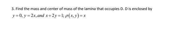 3. Find the mass and center of mass of the lamina that occupies D. D is enclosed by
y= 0, y = 2x, and x+2y = 1; p(x, y) =x
