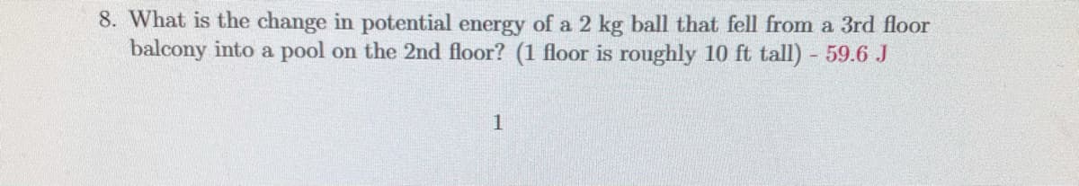 8. What is the change in potential energy of a 2 kg ball that fell from a 3rd floor
balcony into a pool on the 2nd floor? (1 floor is roughly 10 ft tall) 59.6 J
1
