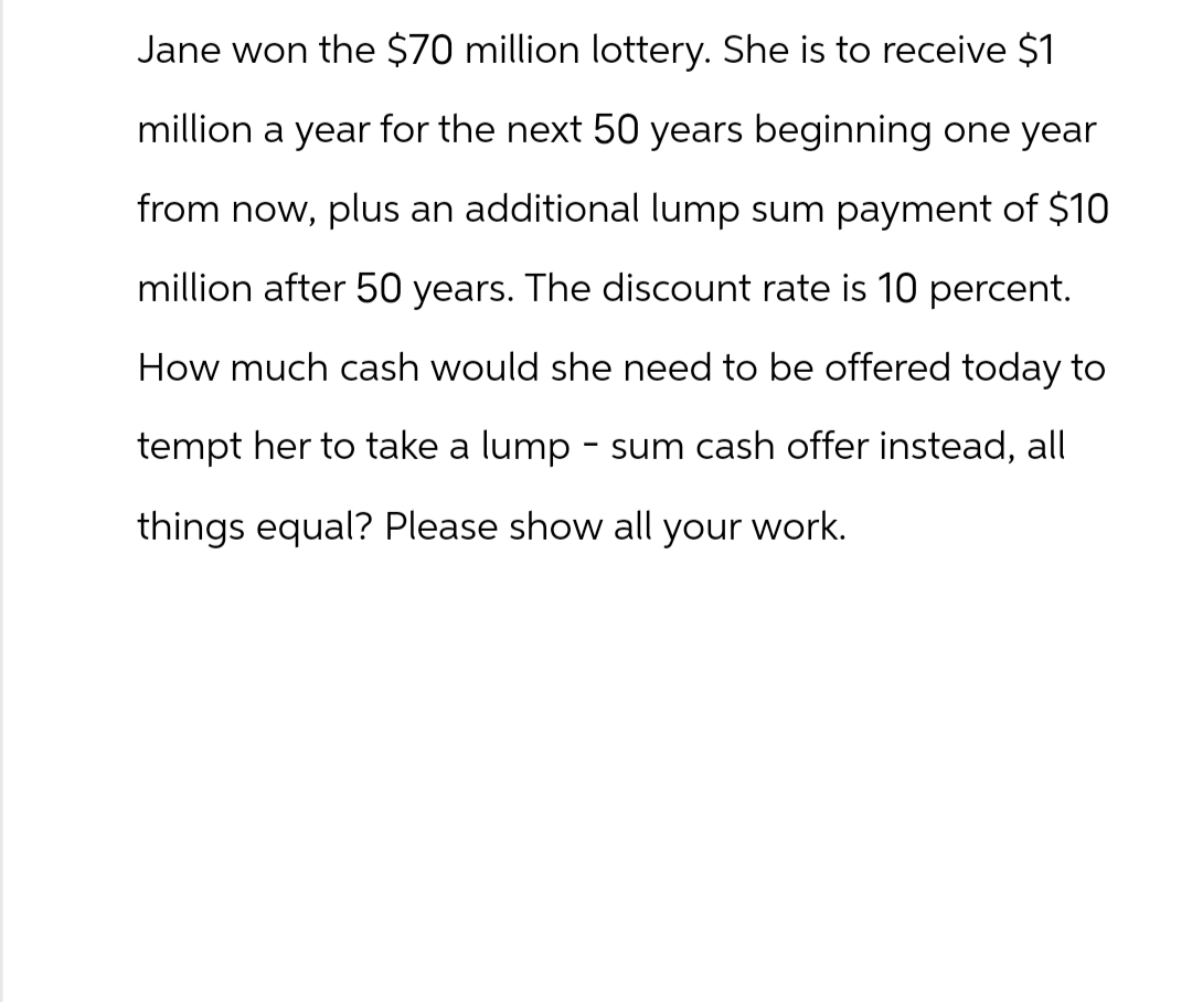 Jane won the $70 million lottery. She is to receive $1
million a year for the next 50 years beginning one year
from now, plus an additional lump sum payment of $10
million after 50 years. The discount rate is 10 percent.
How much cash would she need to be offered today to
tempt her to take a lump-sum cash offer instead, all
things equal? Please show all your work.