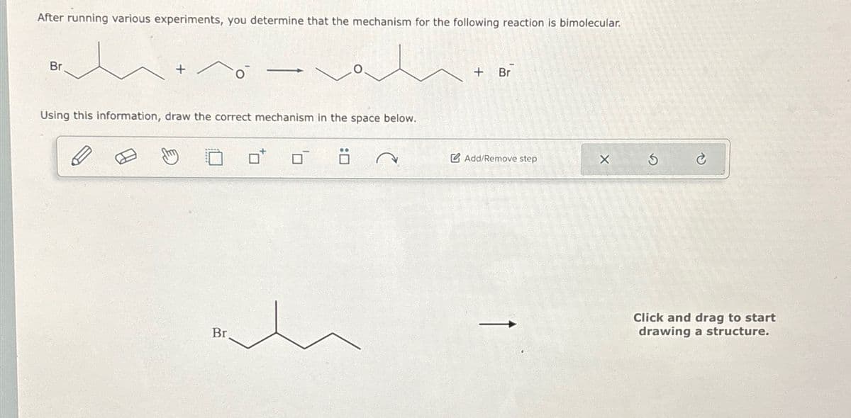 After running various experiments, you determine that the mechanism for the following reaction is bimolecular.
Br.
+
Using this information, draw the correct mechanism in the space below.
Br
+ Br
Add/Remove step
X
G
Click and drag to start
drawing a structure.