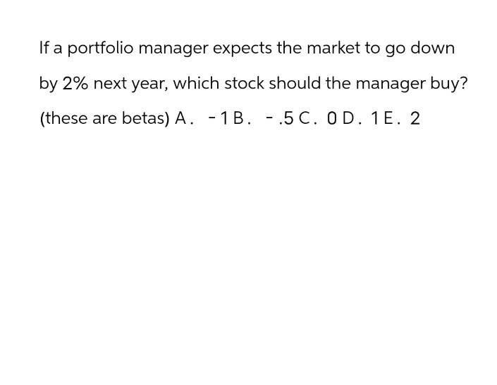 If a portfolio manager expects the market to go down
by 2% next year, which stock should the manager buy?
(these are betas) A. -1B. - .5 C. OD. 1E. 2