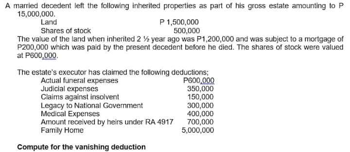 A married decedent left the following inherited properties as part of his gross estate amounting to P
15,000,000.
P 1,500,000
500,000
The value of the land when inherited 2 % year ago was P1,200,000 and was subject to a mortgage of
P200,000 which was paid by the present decedent before he died. The shares of stock were valued
Land
Shares of stock
at P600,000.
The estate's executor has claimed the following deductions;
P600,000
350,000
150,000
300,000
400,000
700,000
5,000,000
Actual funeral expenses
Judicial expenses
Claims against insolvent
Legacy to National Government
Medical Expenses
Amount received by heirs under RA 4917
Family Home
Compute for the vanishing deduction
