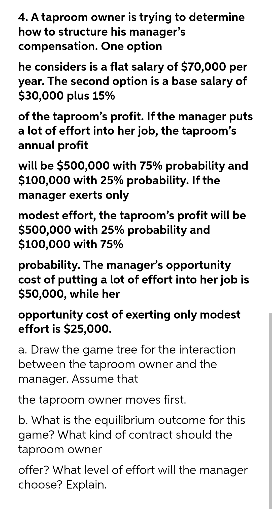 4. A taproom owner is trying to determine
how to structure his manager's
compensation. One option
he considers is a flat salary of $70,000 per
year. The second option is a base salary of
$30,000 plus 15%
of the taproom's profit. If the manager puts
a lot of effort into her job, the taproom's
annual profit
will be $500,000 with 75% probability and
$100,000 with 25% probability. If the
manager exerts only
modest effort, the taproom's profit will be
$500,000 with 25% probability and
$100,000 with 75%
probability. The manager's opportunity
cost of putting a lot of effort into her job is
$50,000, while her
opportunity cost of exerting only modest
effort is $25,000.
a. Draw the game tree for the interaction
between the taproom owner and the
manager. Assume that
the taproom owner moves first.
b. What is the equilibrium outcome for this
game? What kind of contract should the
taproom owner
offer? What level of effort will the manager
choose? Explain.
