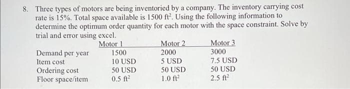 8. Three types of motors are being inventoried by a company. The inventory carrying cost
rate is 15%. Total space available is 1500 ft. Using the following information to
determine the optimum order quantity for each motor with the space constraint. Solve by
trial and error using excel.
Motor 1
Motor 3
Motor 2
2000
5 USD
Demand per year
1500
3000
7.5 USD
50 USD
2.5 ft?
Item cost
10 USD
50 USD
0.5 ft?
50 USD
Ordering cost
Floor space/item
1.0 ft
