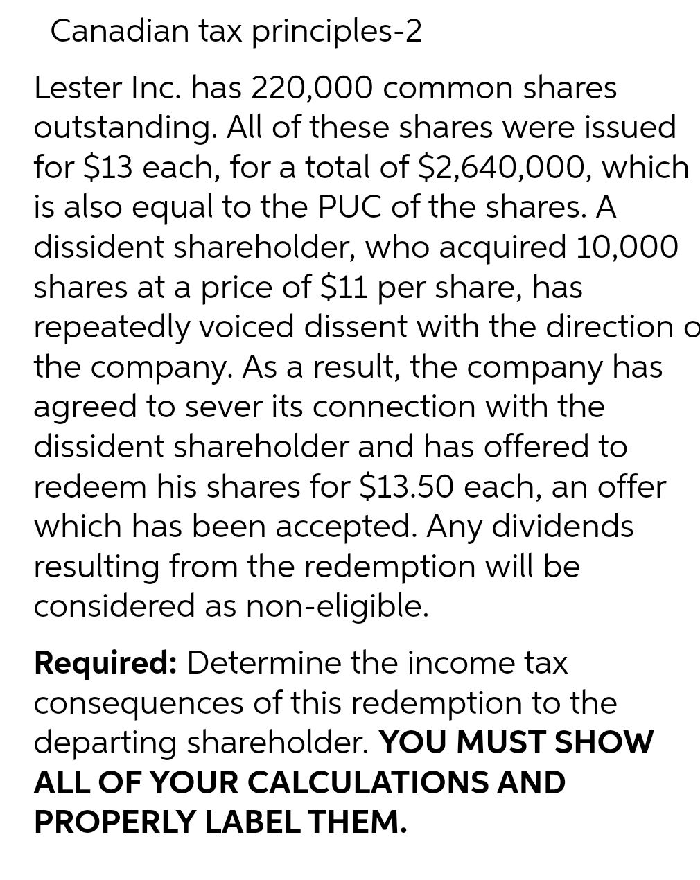 Canadian tax principles-2
Lester Inc. has 220,000 common shares
outstanding. All of these shares were issued
for $13 each, for a total of $2,640,000, which
is also equal to the PUC of the shares. A
dissident shareholder, who acquired 10,000
shares at a price of $11 per share, has
repeatedly voiced dissent with the direction o
the company. As a result, the company has
agreed to sever its connection with the
dissident shareholder and has offered to
redeem his shares for $13.50 each, an offer
which has been accepted. Any dividends
resulting from the redemption will be
considered as non-eligible.
Required: Determine the income tax
consequences of this redemption to the
departing shareholder. YOU MUST SHOW
ALL OF YOUR CALCULATIONS AND
PROPERLY LABEL THEM.
