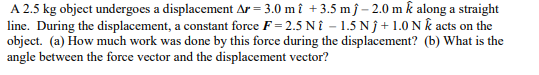 A 2.5 kg object undergoes a displacement Ar= 3.0 mî +3.5 mĵ-2.0 m k along a straight
line. During the displacement, a constant force F=2.5 Nî -1.5 Nĵ+1.0 Nk acts on the
object. (a) How much work was done by this force during the displacement? (b) What is the
angle between the force vector and the displacement vector?