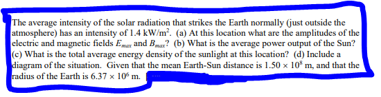 The average intensity of the solar radiation that strikes the Earth normally (just outside the
atmosphere) has an intensity of 1.4 kW/m². (a) At this location what are the amplitudes of the
electric and magnetic fields Emax and Bmax? (b) What is the average power output of the Sun?
(c) What is the total average energy density of the sunlight at this location? (d) Include a
diagram of the situation. Given that the mean Earth-Sun distance is 1.50 x 108 m, and that the
radius of the Earth is 6.37 x 106 m.