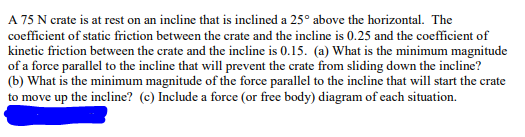 A 75 N crate is at rest on an incline that is inclined a 25° above the horizontal. The
coefficient of static friction between the crate and the incline is 0.25 and the coefficient of
kinetic friction between the crate and the incline is 0.15. (a) What is the minimum magnitude
of a force parallel to the incline that will prevent the crate from sliding down the incline?
(b) What is the minimum magnitude of the force parallel to the incline that will start the crate
to move up the incline? (c) Include a force (or free body) diagram of each situation.