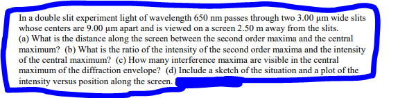 In a double slit experiment light of wavelength 650 nm passes through two 3.00 μm wide slits
whose centers are 9.00 um apart and is viewed on a screen 2.50 m away from the slits.
(a) What is the distance along the screen between the second order maxima and the central
maximum? (b) What is the ratio of the intensity of the second order maxima and the intensity
of the central maximum? (c) How many interference maxima are visible in the central
maximum of the diffraction envelope? (d) Include a sketch of the situation and a plot of the
intensity versus position along the scree