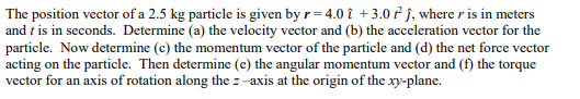 The position vector of a 2.5 kg particle is given by r=4.0 i +3.0 fĵ, where r is in meters
and t is in seconds. Determine (a) the velocity vector and (b) the acceleration vector for the
particle. Now determine (c) the momentum vector of the particle and (d) the net force vector
acting on the particle. Then determine (e) the angular momentum vector and (f) the torque
vector for an axis of rotation along the z-axis at the origin of the xy-plane.