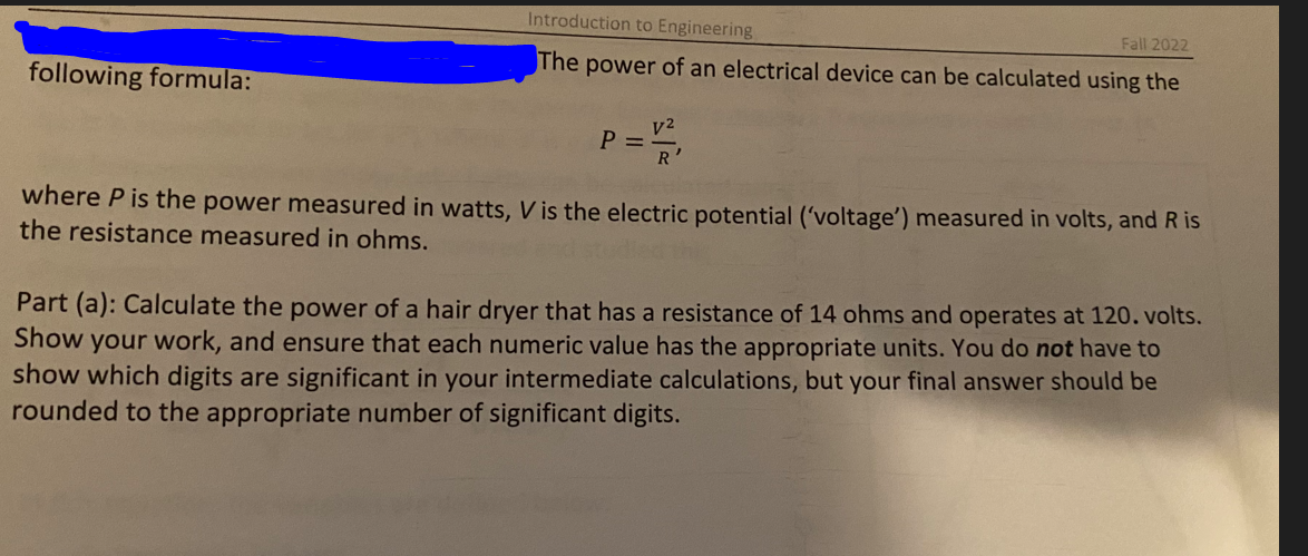 following formula:
Introduction to Engineering
Fall 2022
The power of an electrical device can be calculated using the
V²
P =
R
where P is the power measured in watts, V is the electric potential ('voltage') measured in volts, and R is
the resistance measured in ohms.
Part (a): Calculate the power of a hair dryer that has a resistance of 14 ohms and operates at 120. volts.
Show your work, and ensure that each numeric value has the appropriate units. You do not have to
show which digits are significant in your intermediate calculations, but your final answer should be
rounded to the appropriate number of significant digits.