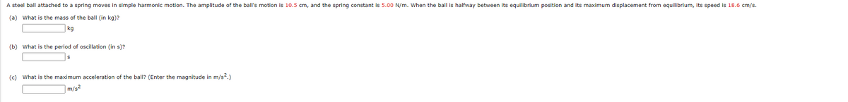 A steel ball attached to a spring moves in simple harmonic motion. The amplitude of the ball's motion is 10.5 cm, and the spring constant is 5.00 N/m. When the ball is halfway between its equilibrium position and its maximum displacement from equilibrium, its speed is 18.6 cm/s.
(a) What is the mass of the ball (in kg)?
kg
(b) What is the period of oscillation (in s)?
(c) What is the maximum acceleration of the ball? (Enter the magnitude in m/s².)
m/s²