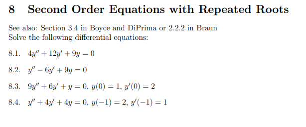 8 Second Order Equations with Repeated Roots
See also: Section 3.4 in Boyce and DiPrima or 2.2.2 in Braun
Solve the following differential equations:
8.1. 4y" +12y + 9y = 0
8.2. y' 6y +9y=0
8.3. 9y" + 6y + y = 0, y(0) = 1, y'(0) = 2
8.4. y' + 4y + 4y = 0, y(-1) = 2, y'(-1) = 1