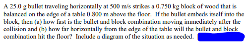 A 25.0 g bullet traveling horizontally at 500 m/s strikes a 0.750 kg block of wood that is
balanced on the edge of a table 0.800 m above the floor. If the bullet embeds itself into the
block, then (a) how fast is the bullet and block combination moving immediately after the
collision and (b) how far horizontally from the edge of the table will the bullet and block
combination hit the floor? Include a diagram of the situation as needed.