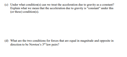 (c) Under what condition(s) can we treat the acceleration due to gravity as a constant?
Explain what we mean that the acceleration due to gravity is "constant" under this
(or these) condition(s).
(d) What are the two conditions for forces that are equal in magnitude and opposite in
direction to be Newton's 3rd law pairs?